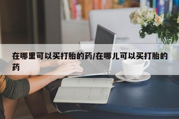 打胎药微信上哪里买在哪里可以买打胎的药/在哪儿可以买打胎的药