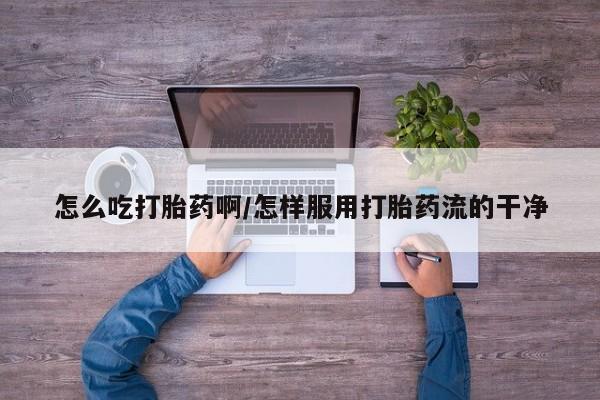 打胎药微信上哪里买怎么吃打胎药啊/怎样服用打胎药流的干净