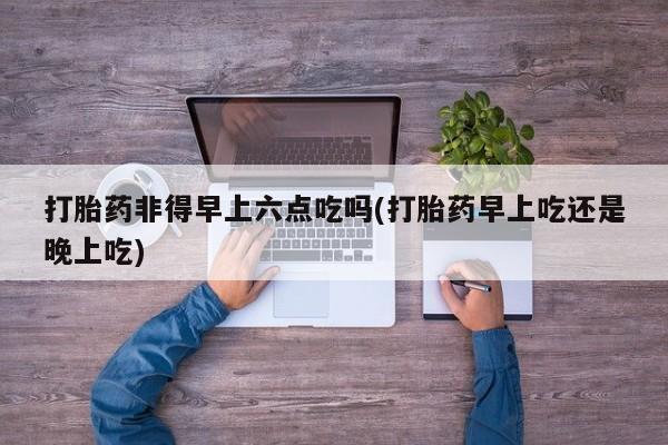 打胎药微信上哪里买打胎药非得早上六点吃吗(打胎药早上吃还是晚上吃)