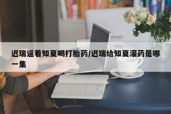 打胎药微信上哪里买迟瑞逼着知夏喝打胎药/迟瑞给知夏灌药是哪一集