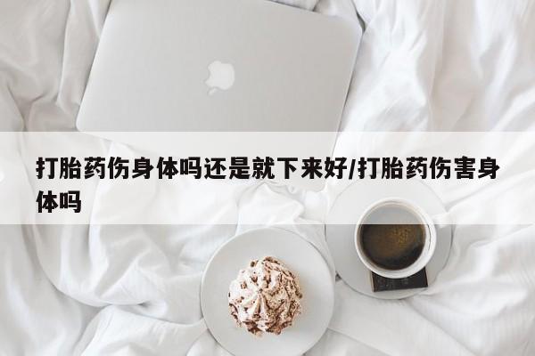 打胎药微信上哪里买打胎药伤身体吗还是就下来好/打胎药伤害身体吗