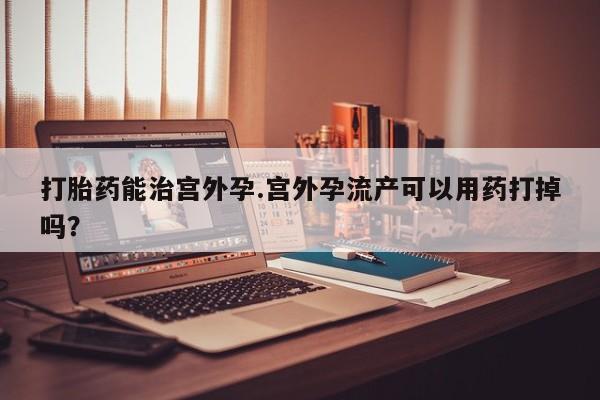 打胎药微信上哪里买打胎药能治宫外孕.宫外孕流产可以用药打掉吗？