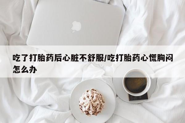 打胎药微信上哪里买吃了打胎药后心脏不舒服/吃打胎药心慌胸闷怎么办