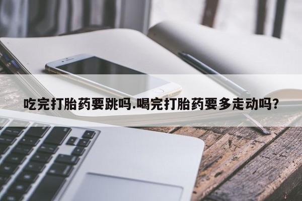 打胎药微信上哪里买吃完打胎药要跳吗.喝完打胎药要多走动吗？