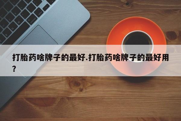 打胎药微信上哪里买打胎药啥牌子的最好.打胎药啥牌子的最好用？