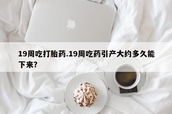 打胎药微信上哪里买19周吃打胎药.19周吃药引产大约多久能下来？