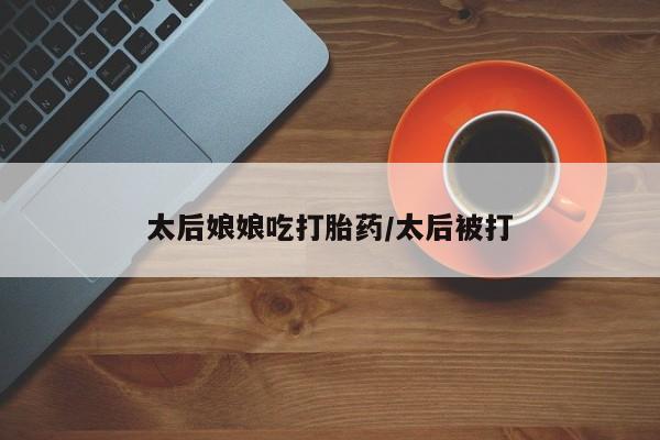 打胎药微信上哪里买太后娘娘吃打胎药/太后被打