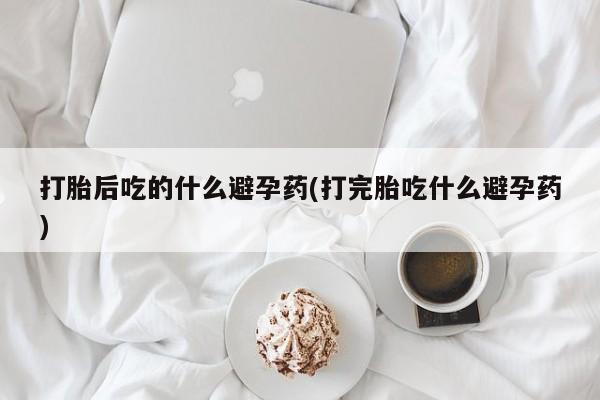打胎药微信上哪里买打胎后吃的什么避孕药(打完胎吃什么避孕药)