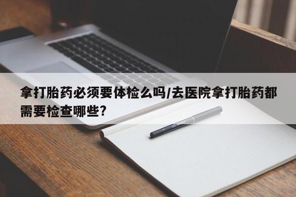 打胎药微信上哪里买拿打胎药必须要体检么吗/去医院拿打胎药都需要检查哪些?