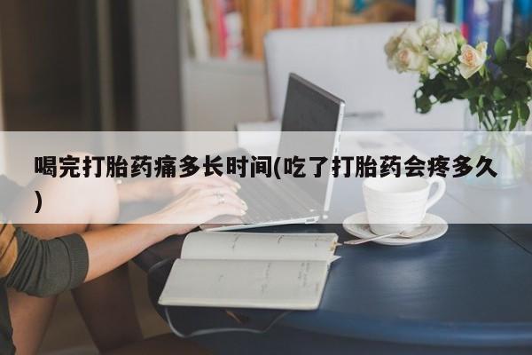 打胎药微信上哪里买喝完打胎药痛多长时间(吃了打胎药会疼多久)