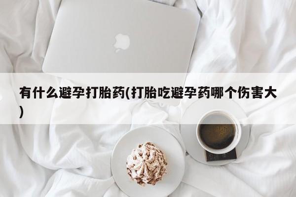 打胎药微信上哪里买有什么避孕打胎药(打胎吃避孕药哪个伤害大)