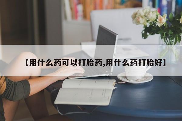 打胎药微信上哪里买【用什么药可以打胎药,用什么药打胎好】