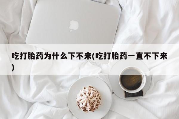 打胎药微信上哪里买吃打胎药为什么下不来(吃打胎药一直不下来)
