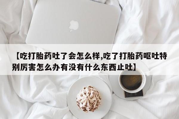 打胎药微信上哪里买【吃打胎药吐了会怎么样,吃了打胎药呕吐特别厉害怎么办有没有什么东西止吐】