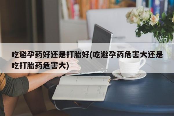 打胎药微信上哪里买吃避孕药好还是打胎好(吃避孕药危害大还是吃打胎药危害大)