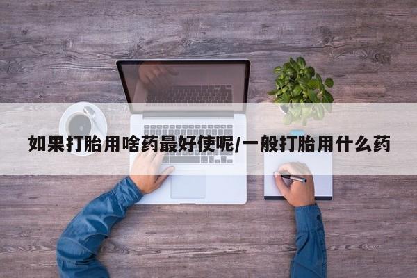 打胎药微信上哪里买如果打胎用啥药最好使呢/一般打胎用什么药