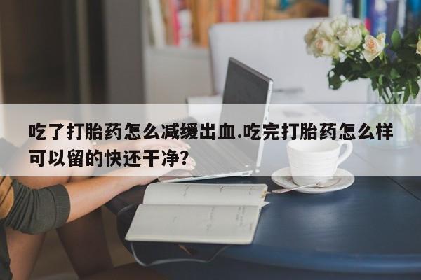 打胎药微信上哪里买吃了打胎药怎么减缓出血.吃完打胎药怎么样可以留的快还干净？