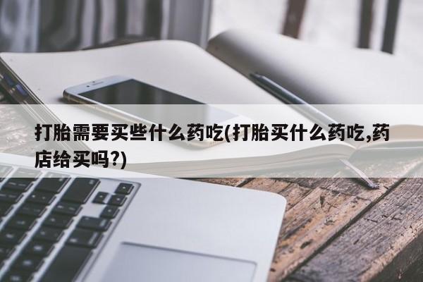 打胎药微信上哪里买打胎需要买些什么药吃(打胎买什么药吃,药店给买吗?)