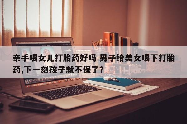 打胎药微信上哪里买亲手喂女儿打胎药好吗.男子给美女喂下打胎药,下一刻孩子就不保了？