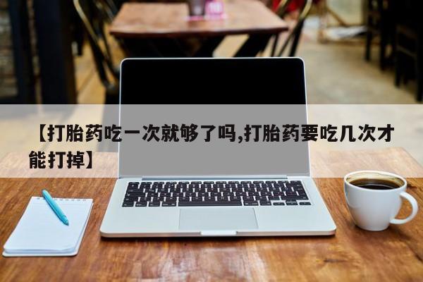 打胎药微信上哪里买【打胎药吃一次就够了吗,打胎药要吃几次才能打掉】
