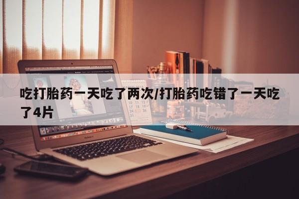 打胎药微信上哪里买吃打胎药一天吃了两次/打胎药吃错了一天吃了4片