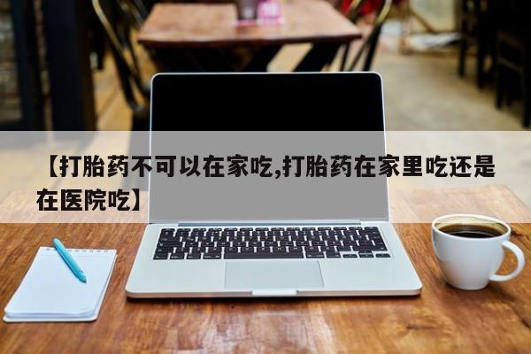 打胎药微信上哪里买【打胎药不可以在家吃,打胎药在家里吃还是在医院吃】