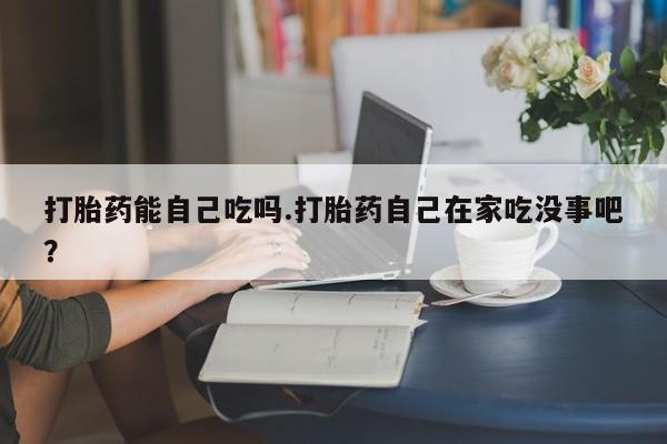 打胎药微信上哪里买打胎药能自己吃吗.打胎药自己在家吃没事吧?
