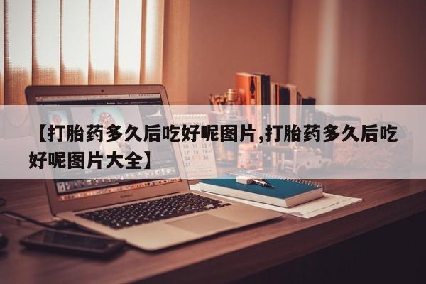打胎药微信上哪里买【打胎药多久后吃好呢图片,打胎药多久后吃好呢图片大全】