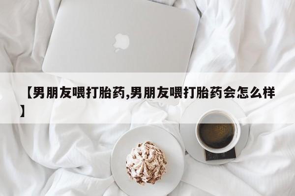 打胎药微信上哪里买【男朋友喂打胎药,男朋友喂打胎药会怎么样】