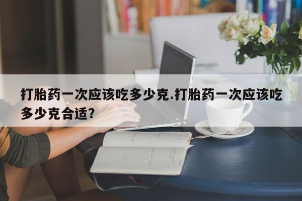 打胎药微信上哪里买打胎药一次应该吃多少克.打胎药一次应该吃多少克合适?