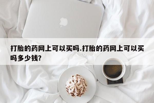 打胎药微信上哪里买打胎的药网上可以买吗.打胎的药网上可以买吗多少钱?