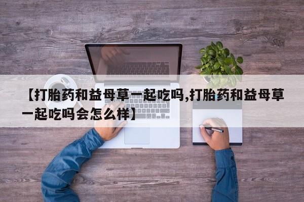 打胎药微信上哪里买【打胎药和益母草一起吃吗,打胎药和益母草一起吃吗会怎么样】
