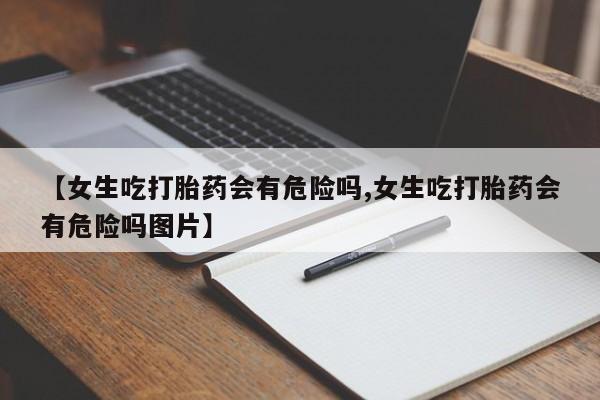 打胎药微信上哪里买【女生吃打胎药会有危险吗,女生吃打胎药会有危险吗图片】