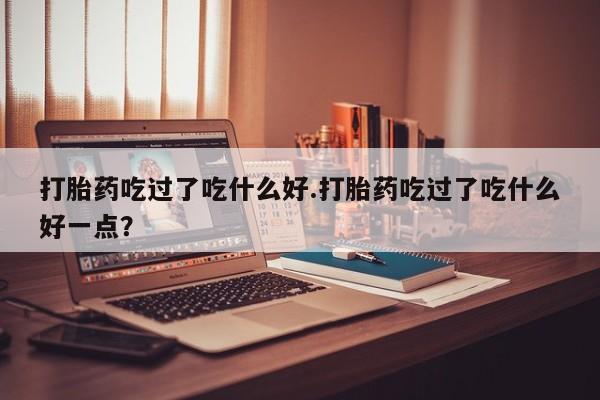 打胎药微信上哪里买打胎药吃过了吃什么好.打胎药吃过了吃什么好一点?