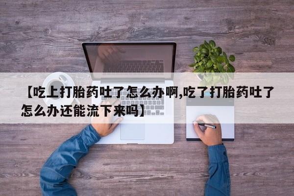 打胎药微信上哪里买【吃上打胎药吐了怎么办啊,吃了打胎药吐了怎么办还能流下来吗】