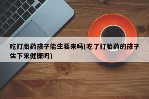 打胎药微信上哪里买吃打胎药孩子能生要来吗(吃了打胎药的孩子生下来健康吗)