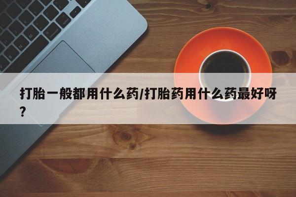 打胎药微信上哪里买打胎一般都用什么药/打胎药用什么药最好呀?