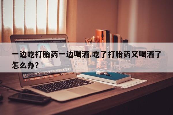 打胎药微信上哪里买一边吃打胎药一边喝酒.吃了打胎药又喝酒了怎么办?