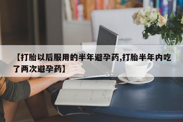 打胎药微信上哪里买【打胎以后服用的半年避孕药,打胎半年内吃了两次避孕药】