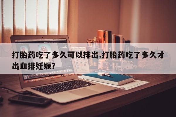 打胎药微信上哪里买打胎药吃了多久可以排出.打胎药吃了多久才出血排妊娠?