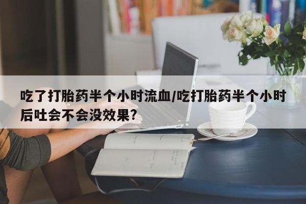 打胎药微信上哪里买吃了打胎药半个小时流血/吃打胎药半个小时后吐会不会没效果?