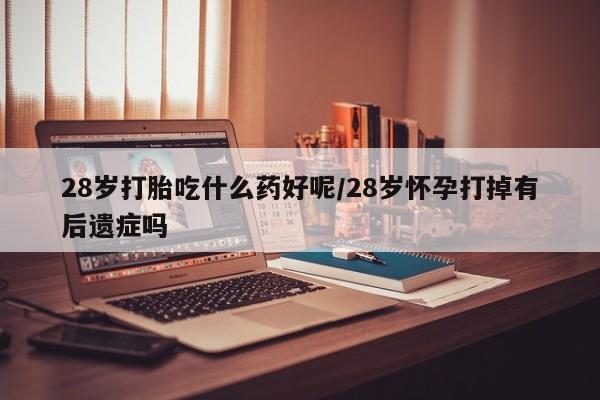 打胎药微信上哪里买28岁打胎吃什么药好呢/28岁怀孕打掉有后遗症吗