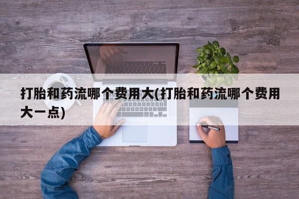 打胎药微信上哪里买打胎和药流哪个费用大(打胎和药流哪个费用大一点)