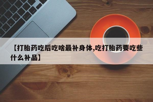 打胎药微信上哪里买【打胎药吃后吃啥最补身体,吃打胎药要吃些什么补品】