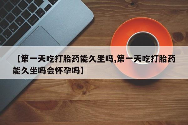 打胎药微信上哪里买【第一天吃打胎药能久坐吗,第一天吃打胎药能久坐吗会怀孕吗】