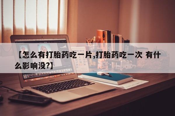 打胎药微信上哪里买【怎么有打胎药吃一片,打胎药吃一次 有什么影响没?】