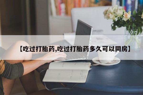 打胎药微信上哪里买【吃过打胎药,吃过打胎药多久可以同房】