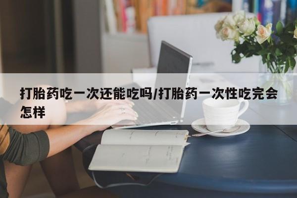 打胎药微信上哪里买打胎药吃一次还能吃吗/打胎药一次性吃完会怎样