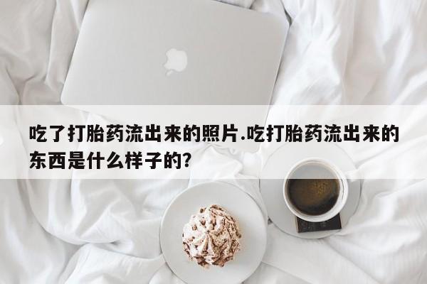 打胎药微信上哪里买吃了打胎药流出来的照片.吃打胎药流出来的东西是什么样子的？