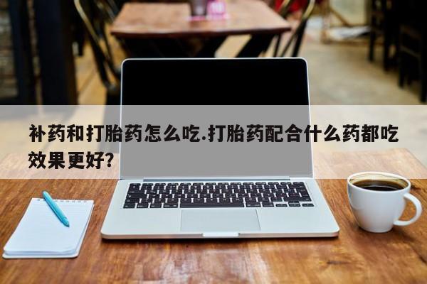 打胎药微信上哪里买补药和打胎药怎么吃.打胎药配合什么药都吃效果更好？